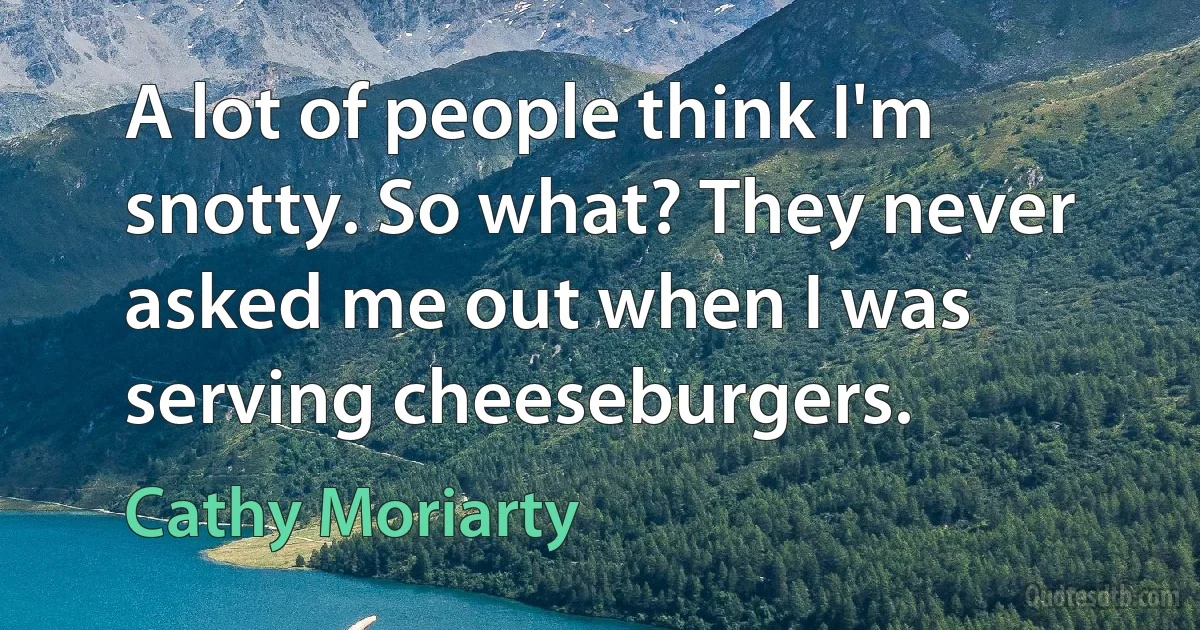 A lot of people think I'm snotty. So what? They never asked me out when I was serving cheeseburgers. (Cathy Moriarty)