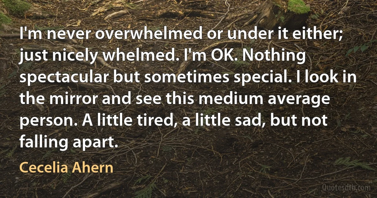 I'm never overwhelmed or under it either; just nicely whelmed. I'm OK. Nothing spectacular but sometimes special. I look in the mirror and see this medium average person. A little tired, a little sad, but not falling apart. (Cecelia Ahern)