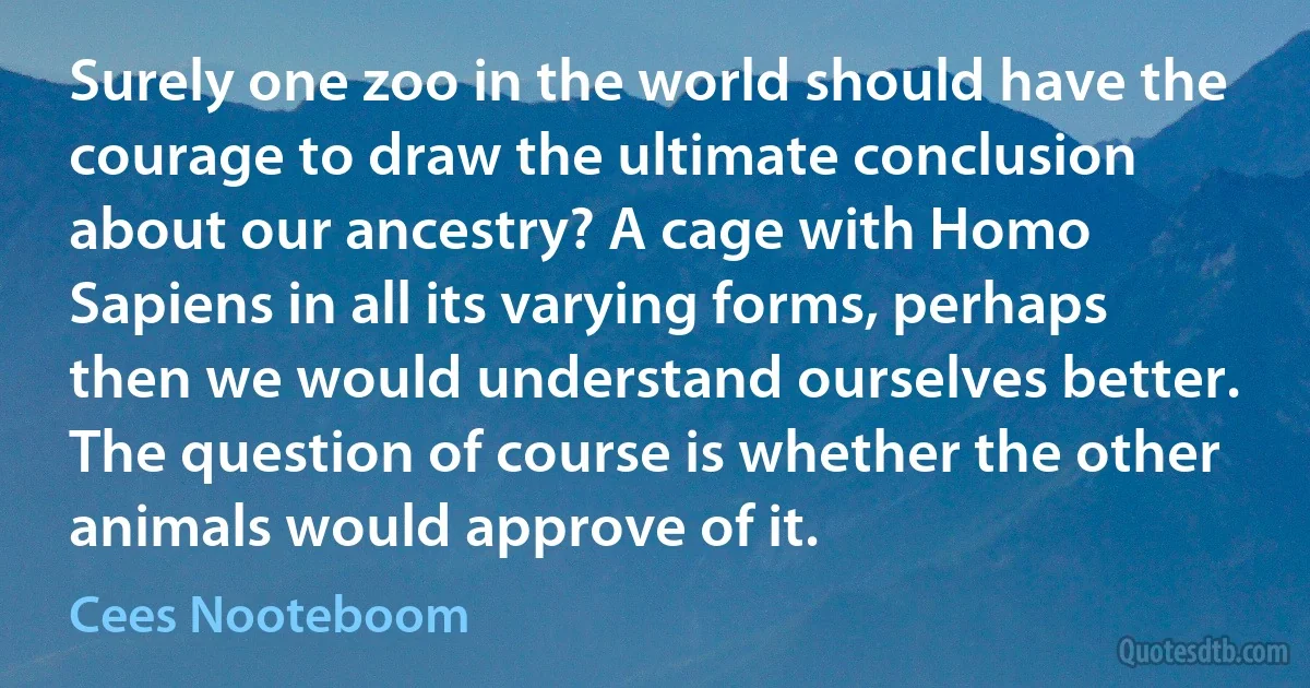 Surely one zoo in the world should have the courage to draw the ultimate conclusion about our ancestry? A cage with Homo Sapiens in all its varying forms, perhaps then we would understand ourselves better. The question of course is whether the other animals would approve of it. (Cees Nooteboom)