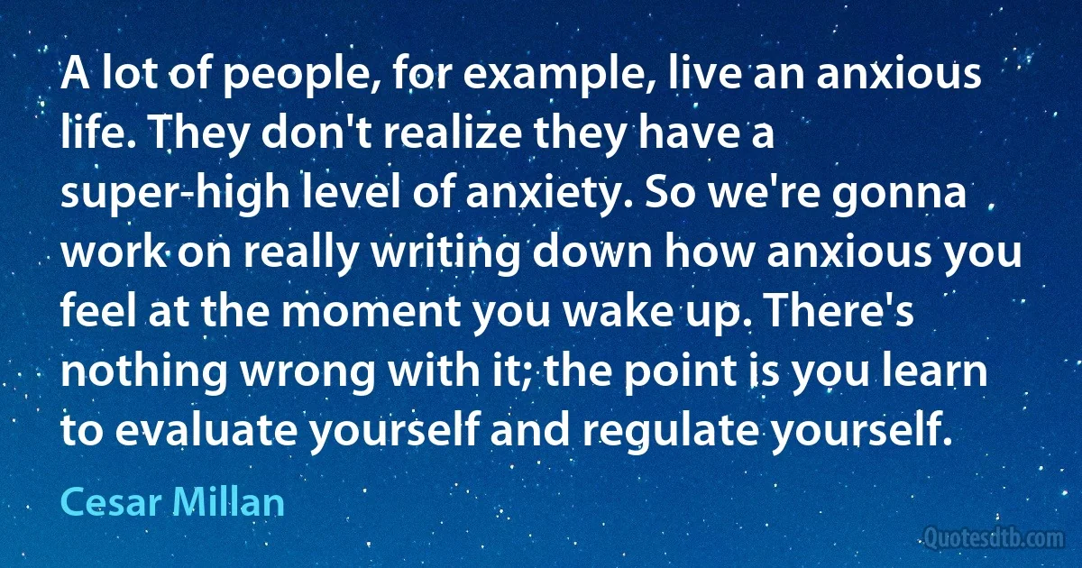 A lot of people, for example, live an anxious life. They don't realize they have a super-high level of anxiety. So we're gonna work on really writing down how anxious you feel at the moment you wake up. There's nothing wrong with it; the point is you learn to evaluate yourself and regulate yourself. (Cesar Millan)