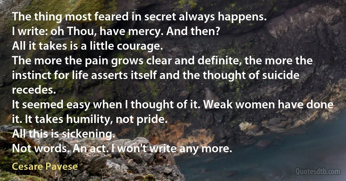 The thing most feared in secret always happens.
I write: oh Thou, have mercy. And then?
All it takes is a little courage.
The more the pain grows clear and definite, the more the instinct for life asserts itself and the thought of suicide recedes.
It seemed easy when I thought of it. Weak women have done it. It takes humility, not pride.
All this is sickening.
Not words. An act. I won't write any more. (Cesare Pavese)