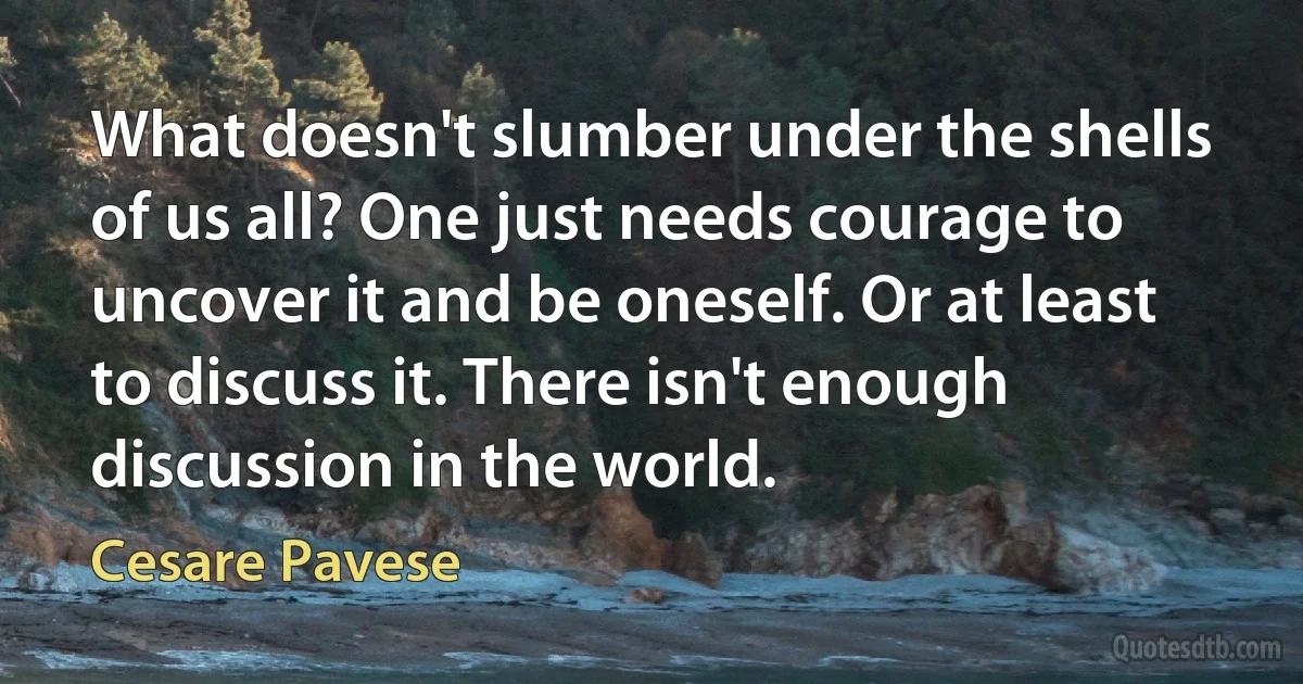 What doesn't slumber under the shells of us all? One just needs courage to uncover it and be oneself. Or at least to discuss it. There isn't enough discussion in the world. (Cesare Pavese)