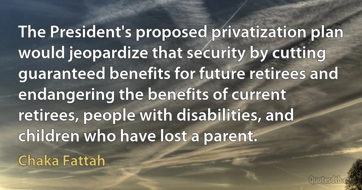 The President's proposed privatization plan would jeopardize that security by cutting guaranteed benefits for future retirees and endangering the benefits of current retirees, people with disabilities, and children who have lost a parent. (Chaka Fattah)