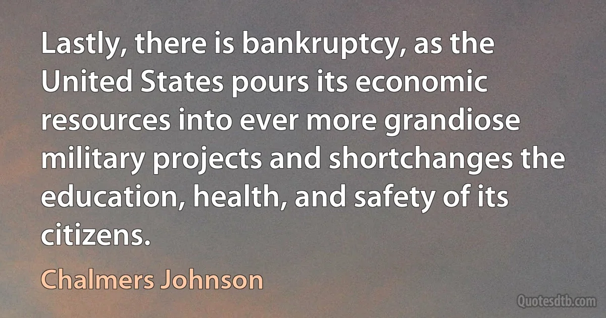 Lastly, there is bankruptcy, as the United States pours its economic resources into ever more grandiose military projects and shortchanges the education, health, and safety of its citizens. (Chalmers Johnson)