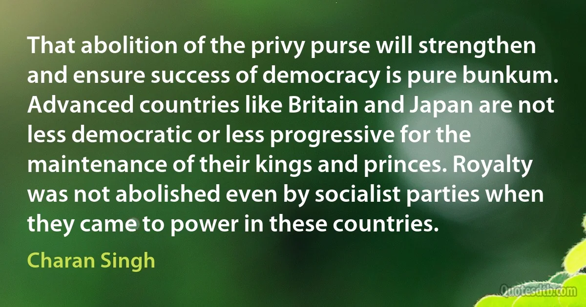 That abolition of the privy purse will strengthen and ensure success of democracy is pure bunkum. Advanced countries like Britain and Japan are not less democratic or less progressive for the maintenance of their kings and princes. Royalty was not abolished even by socialist parties when they came to power in these countries. (Charan Singh)