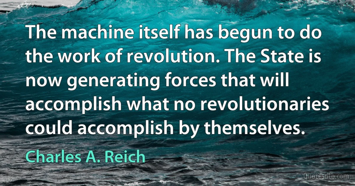 The machine itself has begun to do the work of revolution. The State is now generating forces that will accomplish what no revolutionaries could accomplish by themselves. (Charles A. Reich)