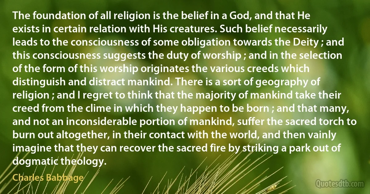 The foundation of all religion is the belief in a God, and that He exists in certain relation with His creatures. Such belief necessarily leads to the consciousness of some obligation towards the Deity ; and this consciousness suggests the duty of worship ; and in the selection of the form of this worship originates the various creeds which distinguish and distract mankind. There is a sort of geography of religion ; and I regret to think that the majority of mankind take their creed from the clime in which they happen to be born ; and that many, and not an inconsiderable portion of mankind, suffer the sacred torch to burn out altogether, in their contact with the world, and then vainly imagine that they can recover the sacred fire by striking a park out of dogmatic theology. (Charles Babbage)