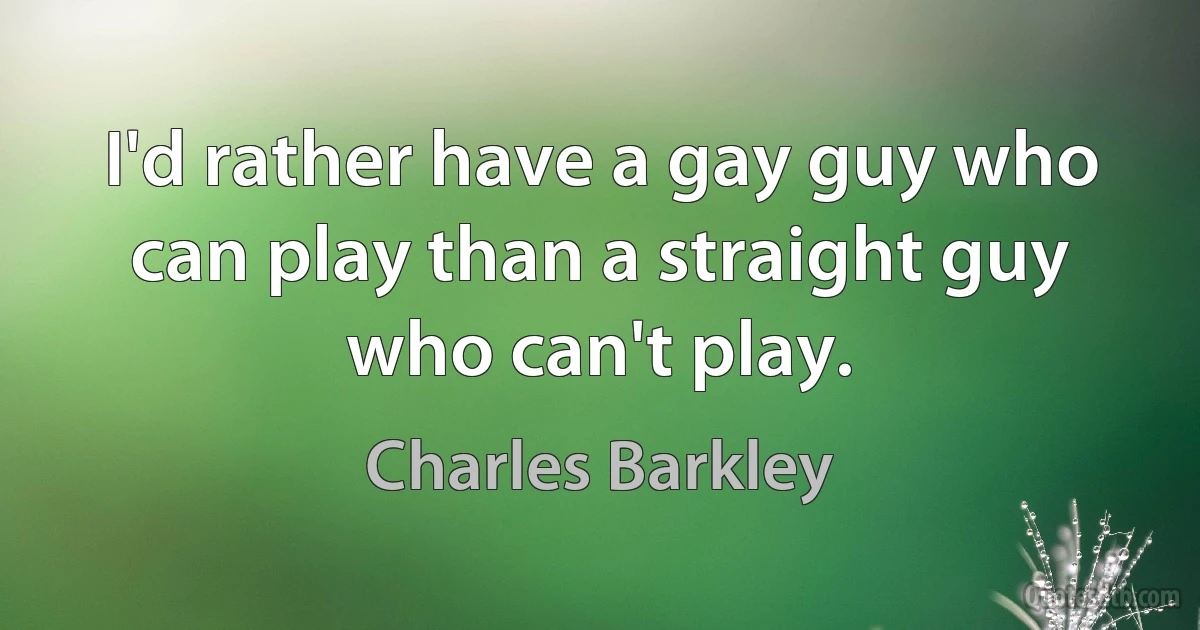 I'd rather have a gay guy who can play than a straight guy who can't play. (Charles Barkley)