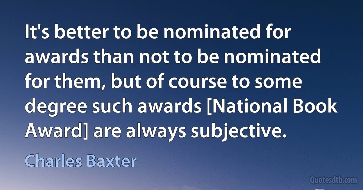 It's better to be nominated for awards than not to be nominated for them, but of course to some degree such awards [National Book Award] are always subjective. (Charles Baxter)