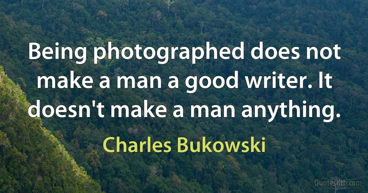 Being photographed does not make a man a good writer. It doesn't make a man anything. (Charles Bukowski)