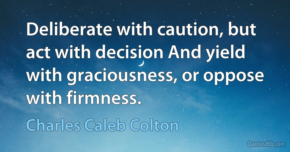 Deliberate with caution, but act with decision And yield with graciousness, or oppose with firmness. (Charles Caleb Colton)