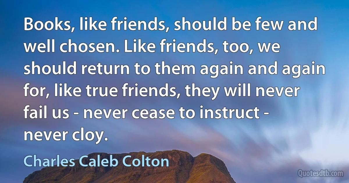 Books, like friends, should be few and well chosen. Like friends, too, we should return to them again and again for, like true friends, they will never fail us - never cease to instruct - never cloy. (Charles Caleb Colton)