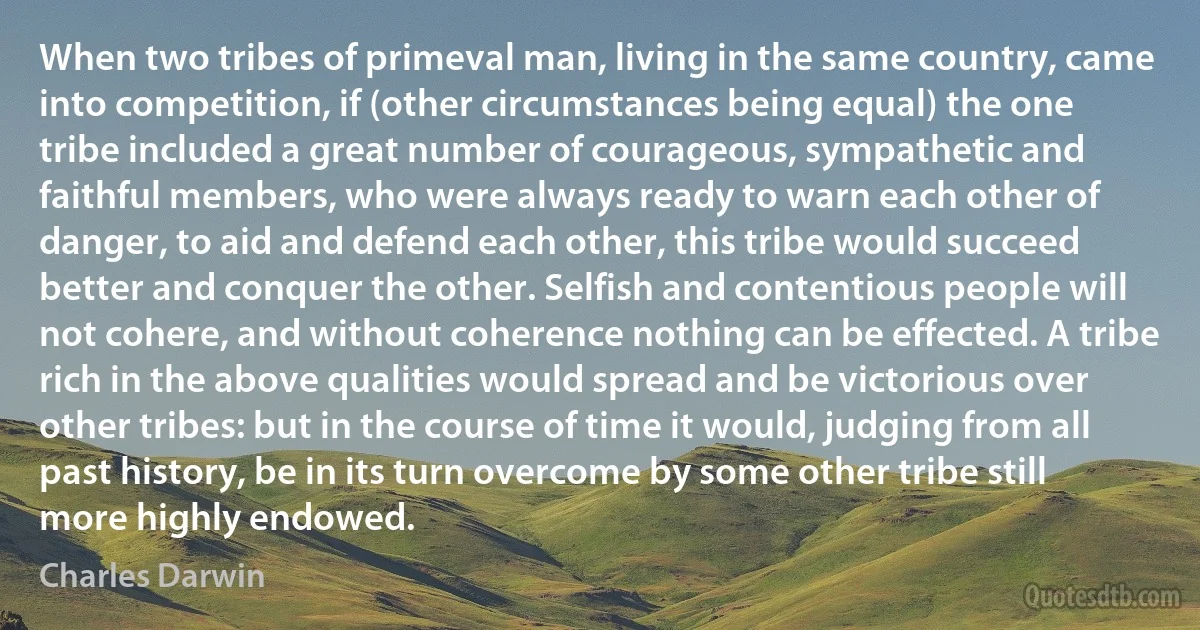 When two tribes of primeval man, living in the same country, came into competition, if (other circumstances being equal) the one tribe included a great number of courageous, sympathetic and faithful members, who were always ready to warn each other of danger, to aid and defend each other, this tribe would succeed better and conquer the other. Selfish and contentious people will not cohere, and without coherence nothing can be effected. A tribe rich in the above qualities would spread and be victorious over other tribes: but in the course of time it would, judging from all past history, be in its turn overcome by some other tribe still more highly endowed. (Charles Darwin)