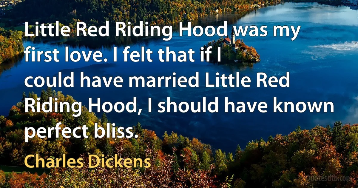 Little Red Riding Hood was my first love. I felt that if I could have married Little Red Riding Hood, I should have known perfect bliss. (Charles Dickens)