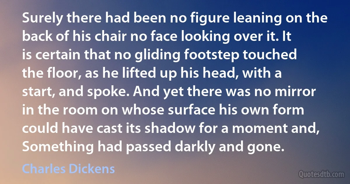 Surely there had been no figure leaning on the back of his chair no face looking over it. It is certain that no gliding footstep touched the floor, as he lifted up his head, with a start, and spoke. And yet there was no mirror in the room on whose surface his own form could have cast its shadow for a moment and, Something had passed darkly and gone. (Charles Dickens)