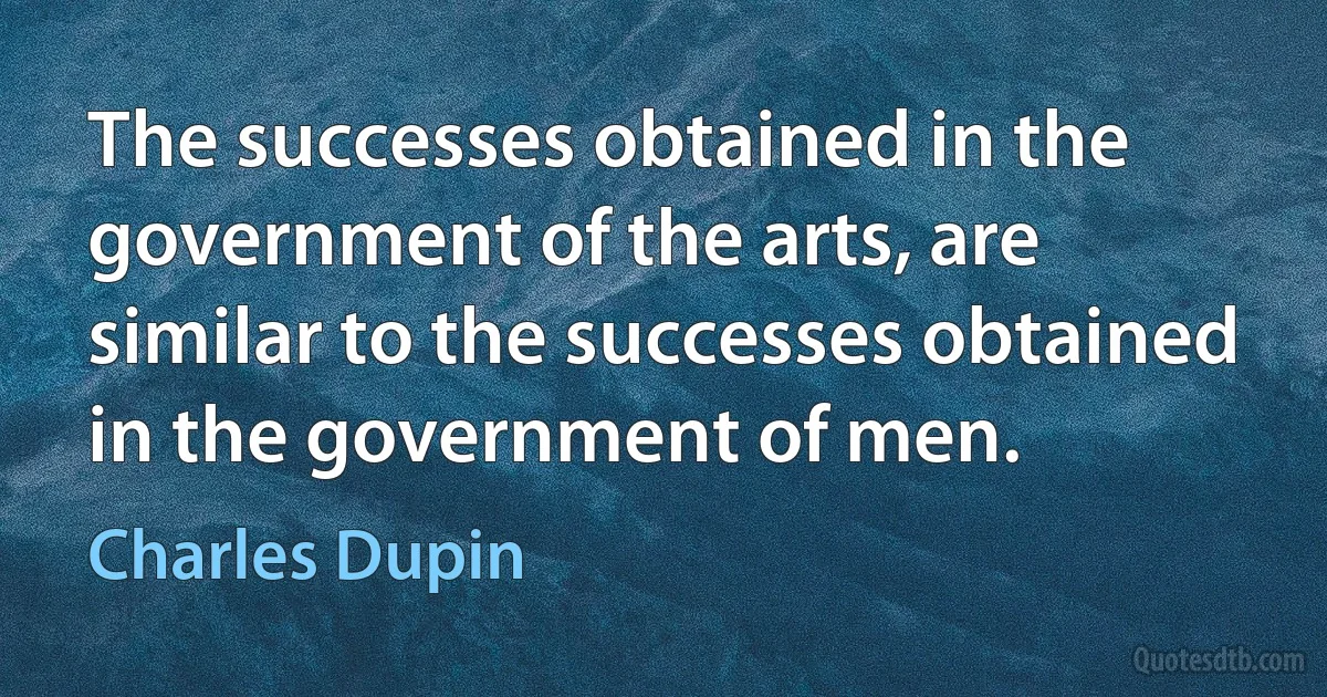 The successes obtained in the government of the arts, are similar to the successes obtained in the government of men. (Charles Dupin)