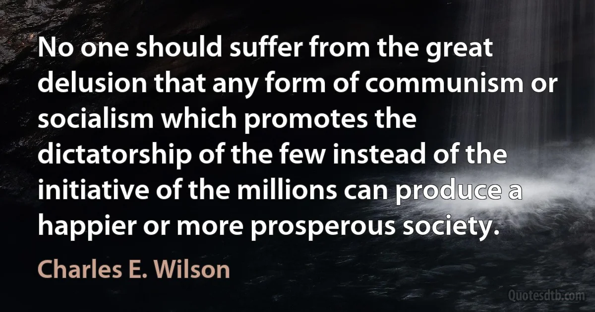 No one should suffer from the great delusion that any form of communism or socialism which promotes the dictatorship of the few instead of the initiative of the millions can produce a happier or more prosperous society. (Charles E. Wilson)