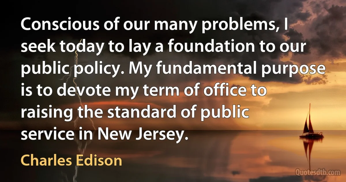 Conscious of our many problems, I seek today to lay a foundation to our public policy. My fundamental purpose is to devote my term of office to raising the standard of public service in New Jersey. (Charles Edison)