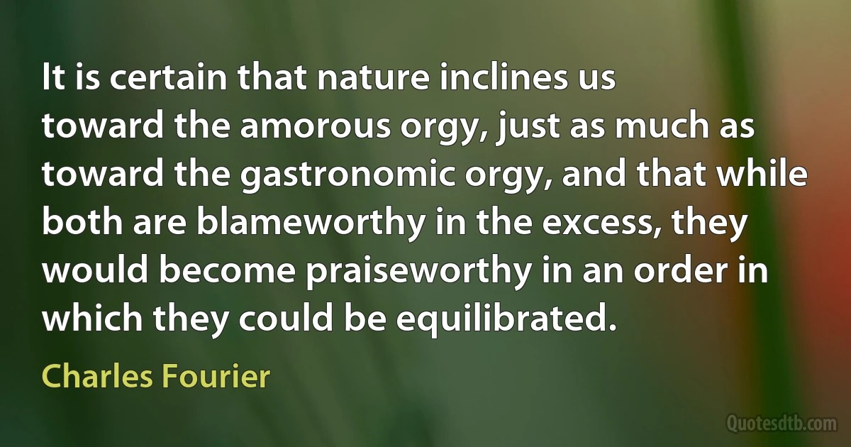 It is certain that nature inclines us toward the amorous orgy, just as much as toward the gastronomic orgy, and that while both are blameworthy in the excess, they would become praiseworthy in an order in which they could be equilibrated. (Charles Fourier)