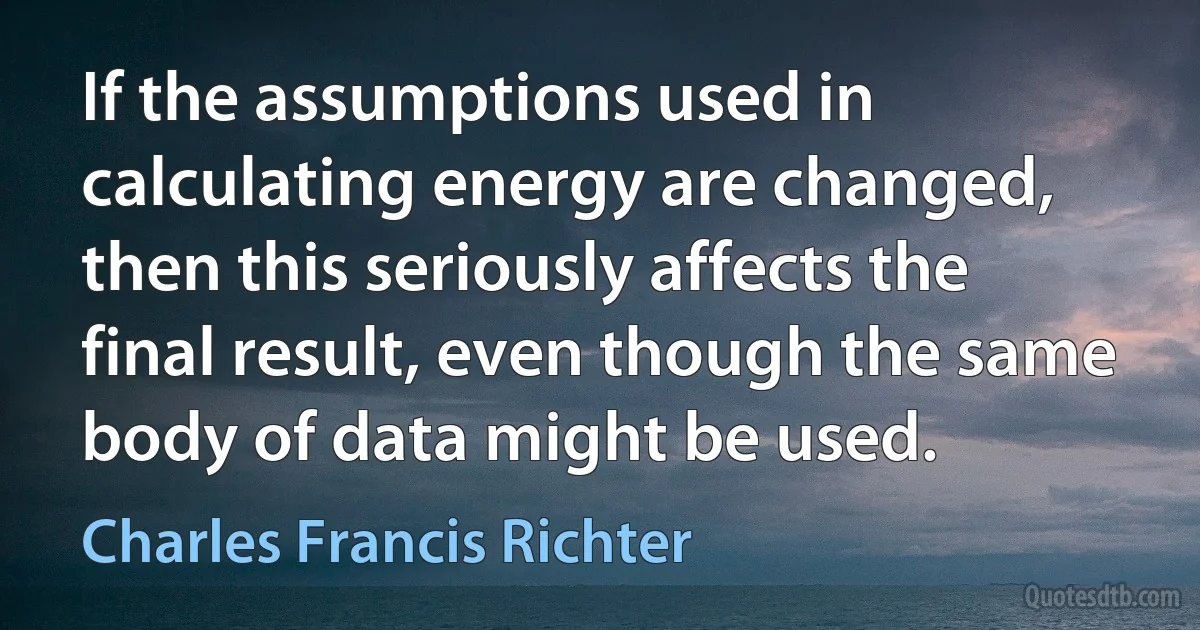 If the assumptions used in calculating energy are changed, then this seriously affects the final result, even though the same body of data might be used. (Charles Francis Richter)