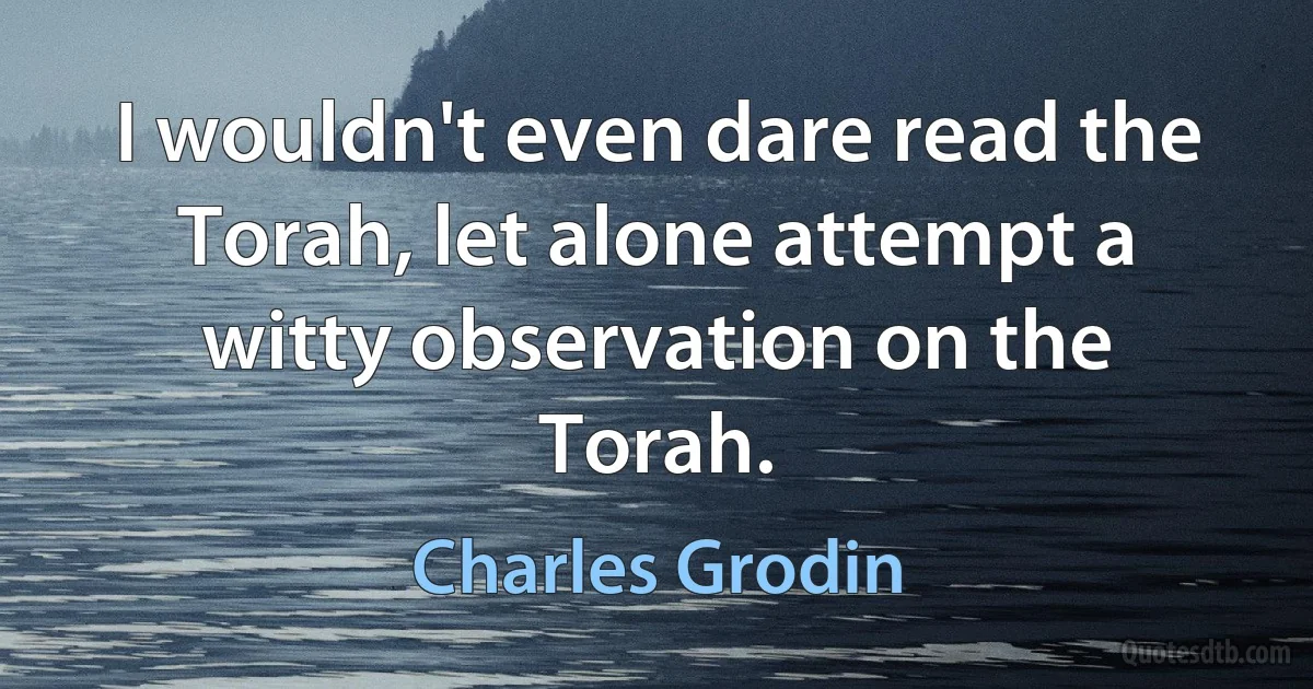 I wouldn't even dare read the Torah, let alone attempt a witty observation on the Torah. (Charles Grodin)