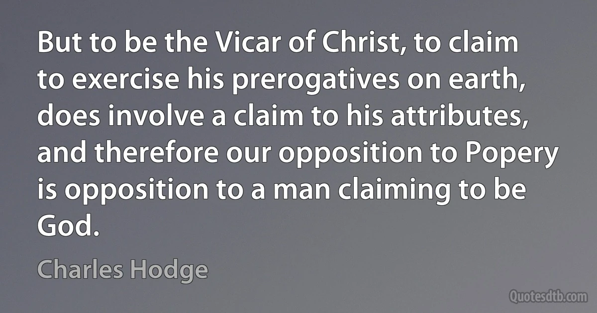 But to be the Vicar of Christ, to claim to exercise his prerogatives on earth, does involve a claim to his attributes, and therefore our opposition to Popery is opposition to a man claiming to be God. (Charles Hodge)