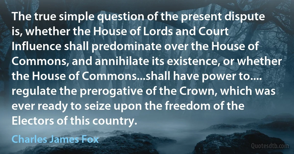 The true simple question of the present dispute is, whether the House of Lords and Court Influence shall predominate over the House of Commons, and annihilate its existence, or whether the House of Commons...shall have power to.... regulate the prerogative of the Crown, which was ever ready to seize upon the freedom of the Electors of this country. (Charles James Fox)