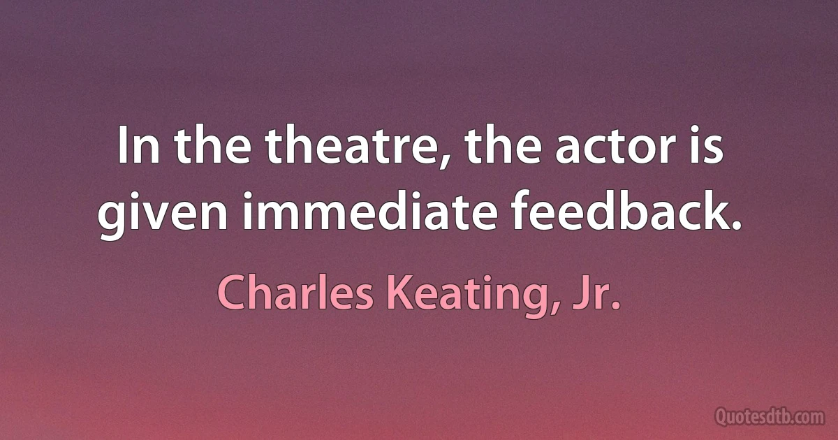 In the theatre, the actor is given immediate feedback. (Charles Keating, Jr.)