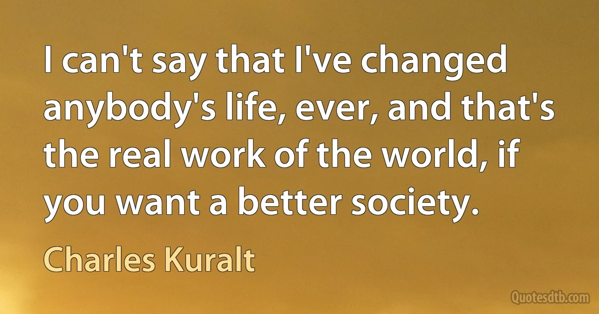 I can't say that I've changed anybody's life, ever, and that's the real work of the world, if you want a better society. (Charles Kuralt)