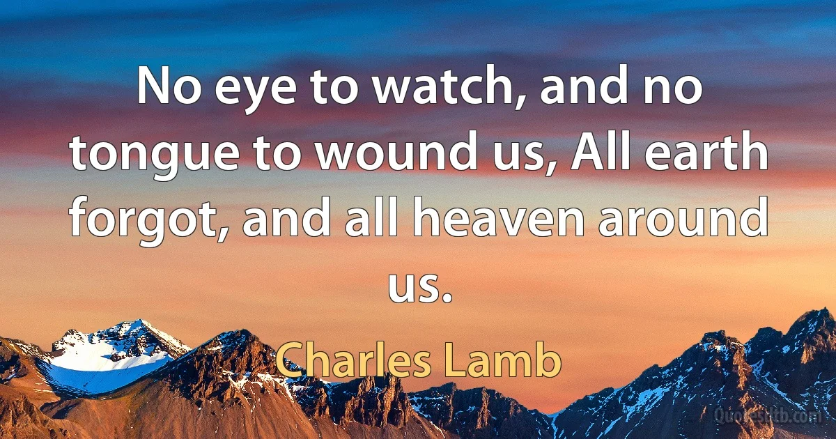 No eye to watch, and no tongue to wound us, All earth forgot, and all heaven around us. (Charles Lamb)