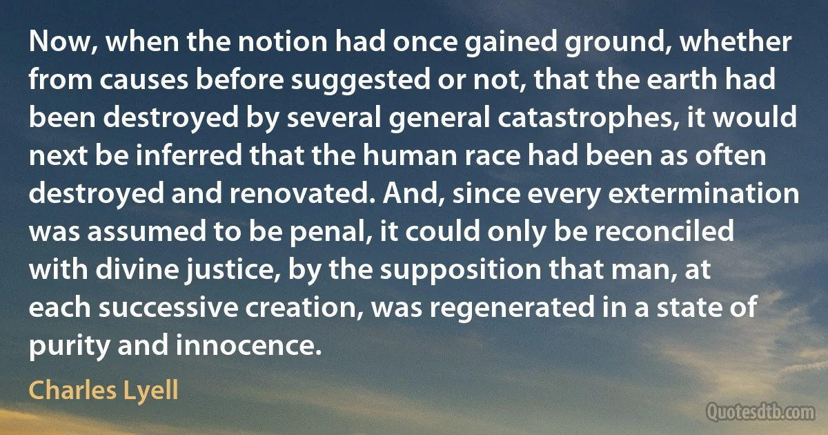 Now, when the notion had once gained ground, whether from causes before suggested or not, that the earth had been destroyed by several general catastrophes, it would next be inferred that the human race had been as often destroyed and renovated. And, since every extermination was assumed to be penal, it could only be reconciled with divine justice, by the supposition that man, at each successive creation, was regenerated in a state of purity and innocence. (Charles Lyell)