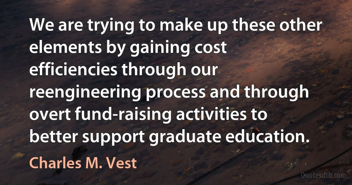 We are trying to make up these other elements by gaining cost efficiencies through our reengineering process and through overt fund-raising activities to better support graduate education. (Charles M. Vest)