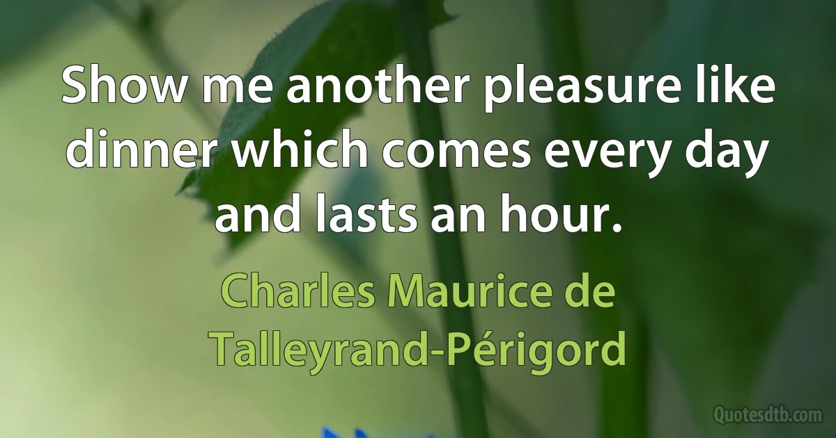 Show me another pleasure like dinner which comes every day and lasts an hour. (Charles Maurice de Talleyrand-Périgord)