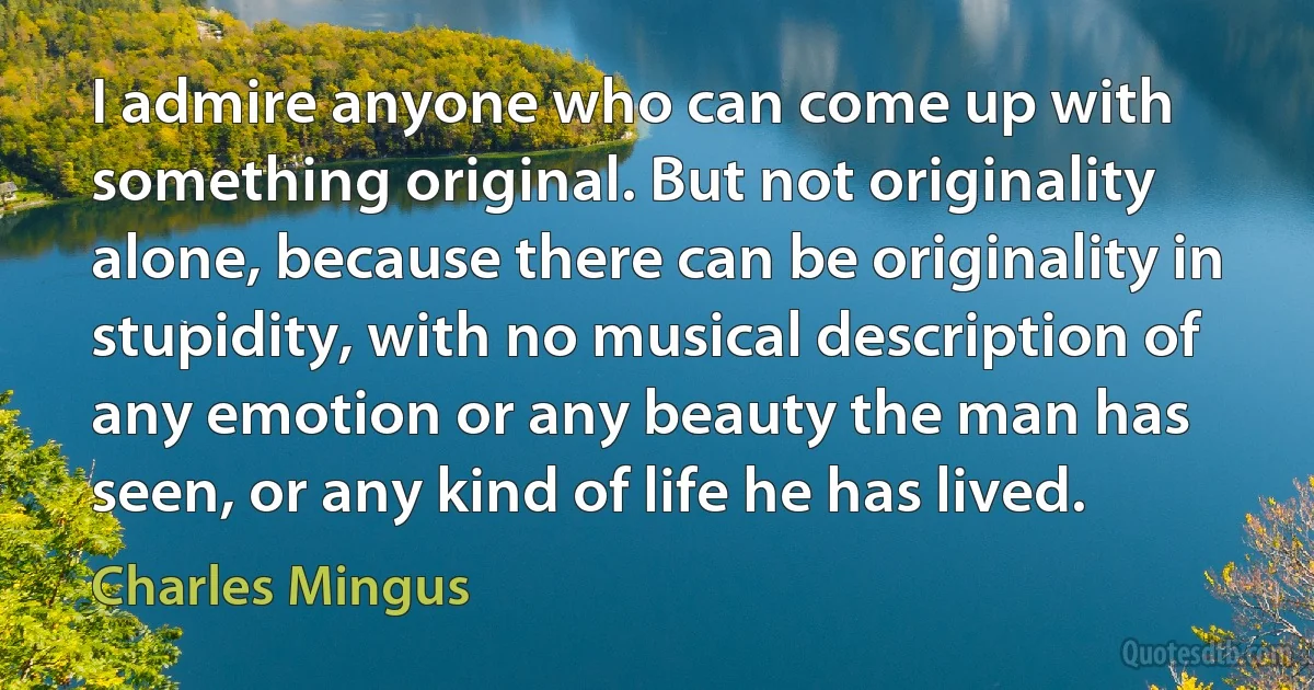 I admire anyone who can come up with something original. But not originality alone, because there can be originality in stupidity, with no musical description of any emotion or any beauty the man has seen, or any kind of life he has lived. (Charles Mingus)