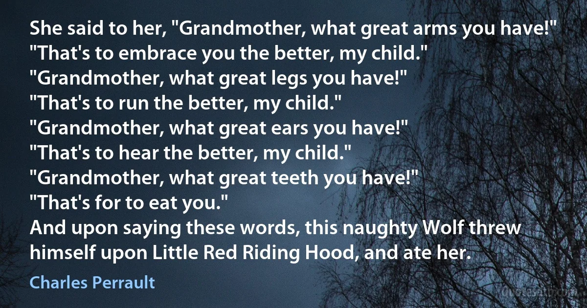 She said to her, "Grandmother, what great arms you have!"
"That's to embrace you the better, my child."
"Grandmother, what great legs you have!"
"That's to run the better, my child."
"Grandmother, what great ears you have!"
"That's to hear the better, my child."
"Grandmother, what great teeth you have!"
"That's for to eat you."
And upon saying these words, this naughty Wolf threw himself upon Little Red Riding Hood, and ate her. (Charles Perrault)