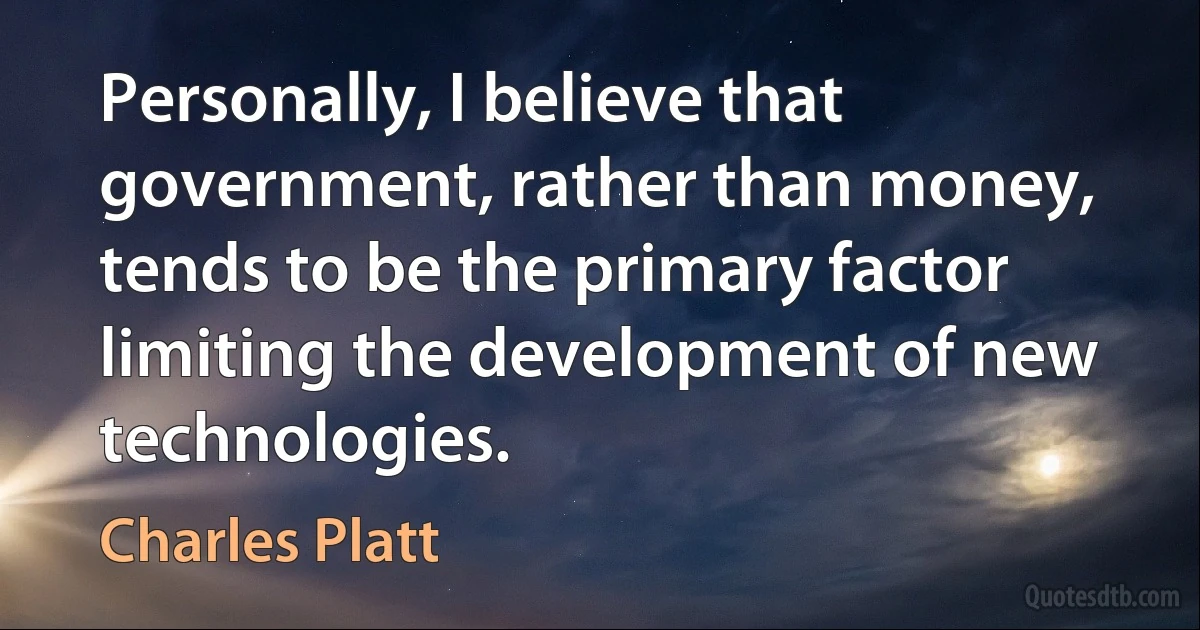 Personally, I believe that government, rather than money, tends to be the primary factor limiting the development of new technologies. (Charles Platt)