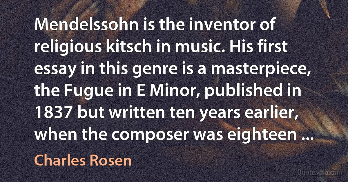 Mendelssohn is the inventor of religious kitsch in music. His first essay in this genre is a masterpiece, the Fugue in E Minor, published in 1837 but written ten years earlier, when the composer was eighteen ... (Charles Rosen)