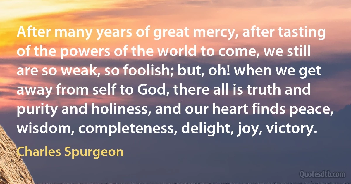 After many years of great mercy, after tasting of the powers of the world to come, we still are so weak, so foolish; but, oh! when we get away from self to God, there all is truth and purity and holiness, and our heart finds peace, wisdom, completeness, delight, joy, victory. (Charles Spurgeon)