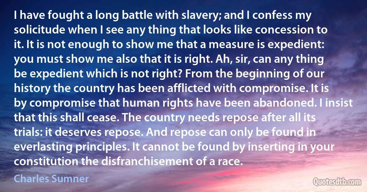 I have fought a long battle with slavery; and I confess my solicitude when I see any thing that looks like concession to it. It is not enough to show me that a measure is expedient: you must show me also that it is right. Ah, sir, can any thing be expedient which is not right? From the beginning of our history the country has been afflicted with compromise. It is by compromise that human rights have been abandoned. I insist that this shall cease. The country needs repose after all its trials: it deserves repose. And repose can only be found in everlasting principles. It cannot be found by inserting in your constitution the disfranchisement of a race. (Charles Sumner)