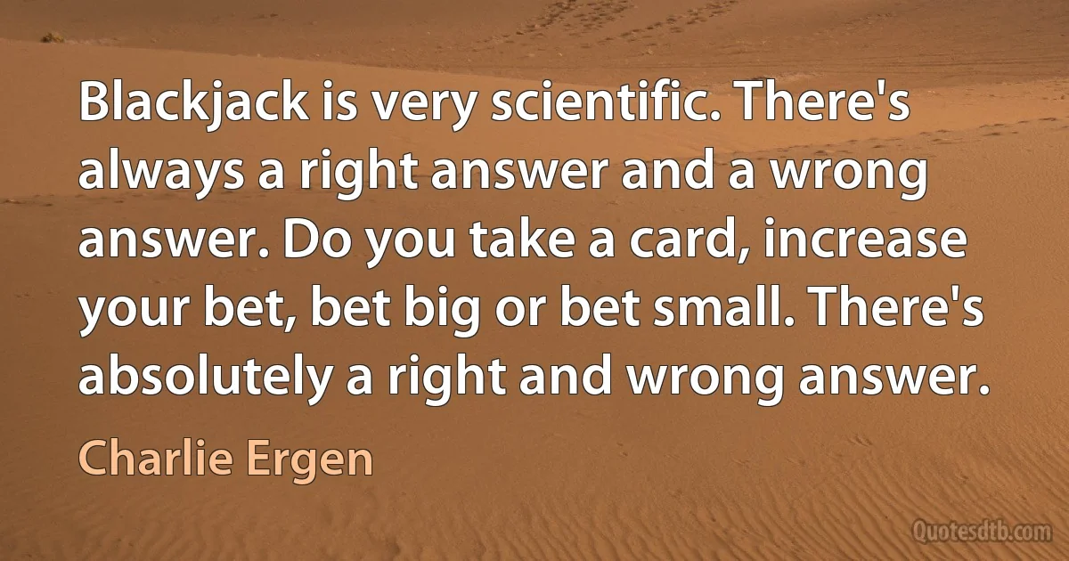 Blackjack is very scientific. There's always a right answer and a wrong answer. Do you take a card, increase your bet, bet big or bet small. There's absolutely a right and wrong answer. (Charlie Ergen)