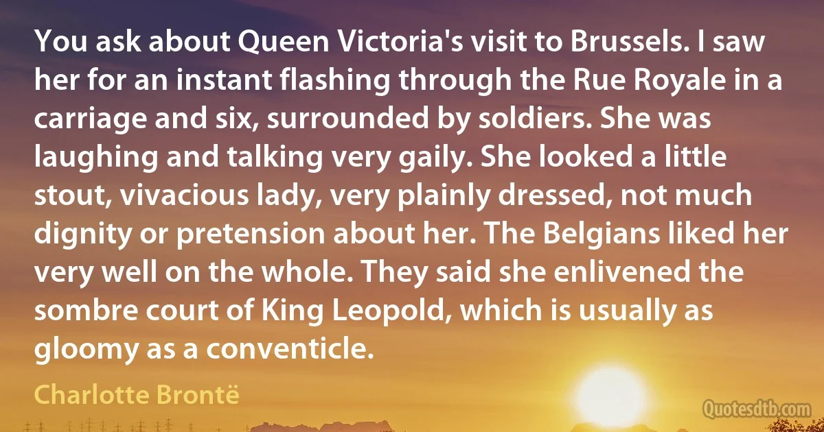 You ask about Queen Victoria's visit to Brussels. I saw her for an instant flashing through the Rue Royale in a carriage and six, surrounded by soldiers. She was laughing and talking very gaily. She looked a little stout, vivacious lady, very plainly dressed, not much dignity or pretension about her. The Belgians liked her very well on the whole. They said she enlivened the sombre court of King Leopold, which is usually as gloomy as a conventicle. (Charlotte Brontë)