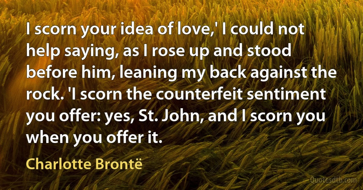 I scorn your idea of love,' I could not help saying, as I rose up and stood before him, leaning my back against the rock. 'I scorn the counterfeit sentiment you offer: yes, St. John, and I scorn you when you offer it. (Charlotte Brontë)