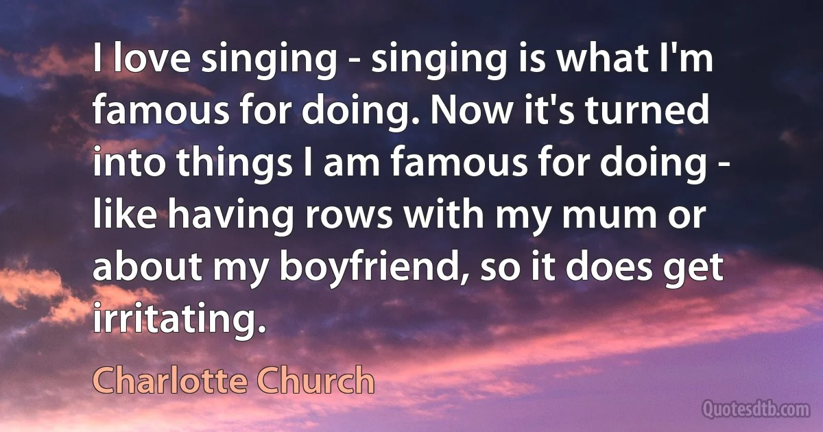 I love singing - singing is what I'm famous for doing. Now it's turned into things I am famous for doing - like having rows with my mum or about my boyfriend, so it does get irritating. (Charlotte Church)