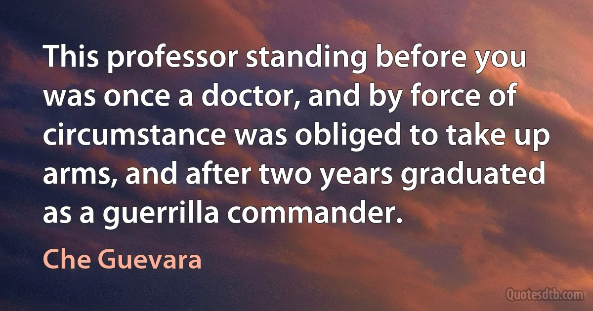 This professor standing before you was once a doctor, and by force of circumstance was obliged to take up arms, and after two years graduated as a guerrilla commander. (Che Guevara)