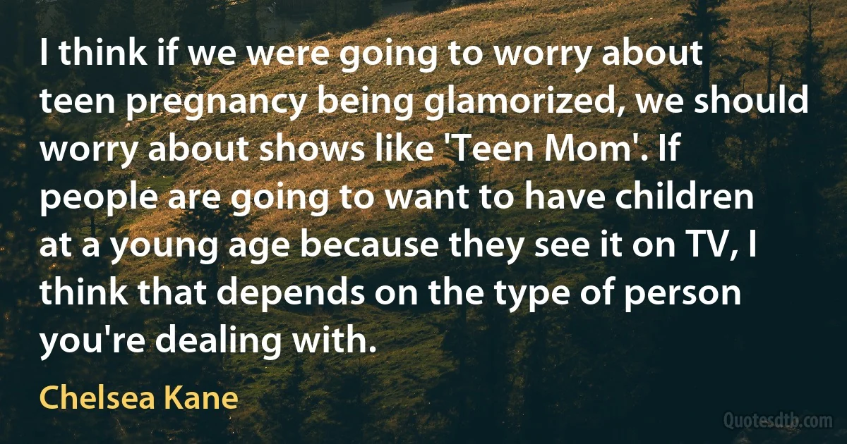 I think if we were going to worry about teen pregnancy being glamorized, we should worry about shows like 'Teen Mom'. If people are going to want to have children at a young age because they see it on TV, I think that depends on the type of person you're dealing with. (Chelsea Kane)