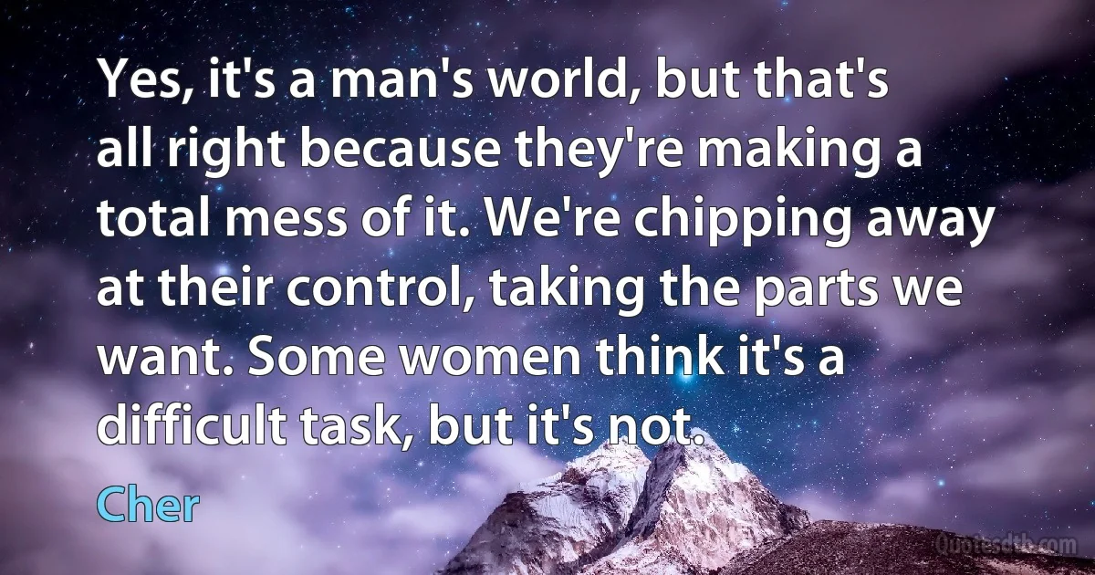 Yes, it's a man's world, but that's all right because they're making a total mess of it. We're chipping away at their control, taking the parts we want. Some women think it's a difficult task, but it's not. (Cher)