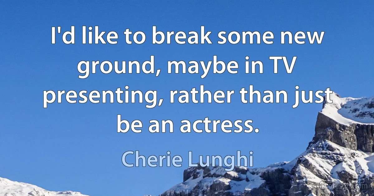 I'd like to break some new ground, maybe in TV presenting, rather than just be an actress. (Cherie Lunghi)