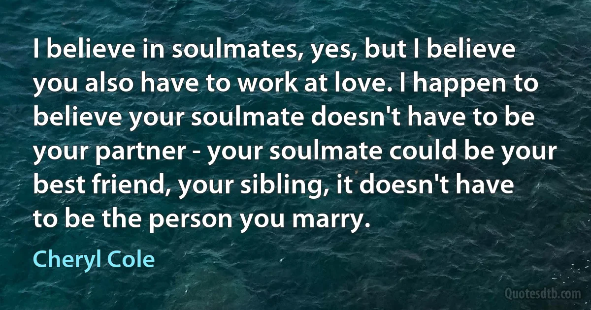 I believe in soulmates, yes, but I believe you also have to work at love. I happen to believe your soulmate doesn't have to be your partner - your soulmate could be your best friend, your sibling, it doesn't have to be the person you marry. (Cheryl Cole)