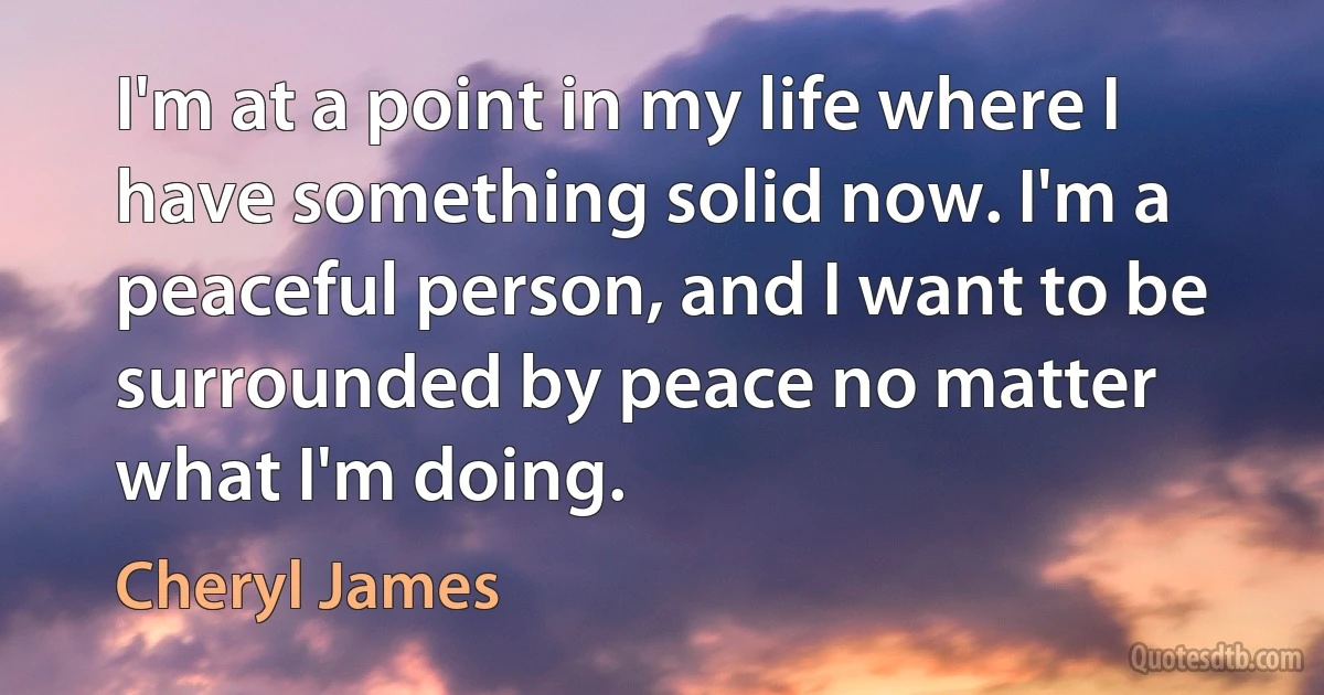 I'm at a point in my life where I have something solid now. I'm a peaceful person, and I want to be surrounded by peace no matter what I'm doing. (Cheryl James)