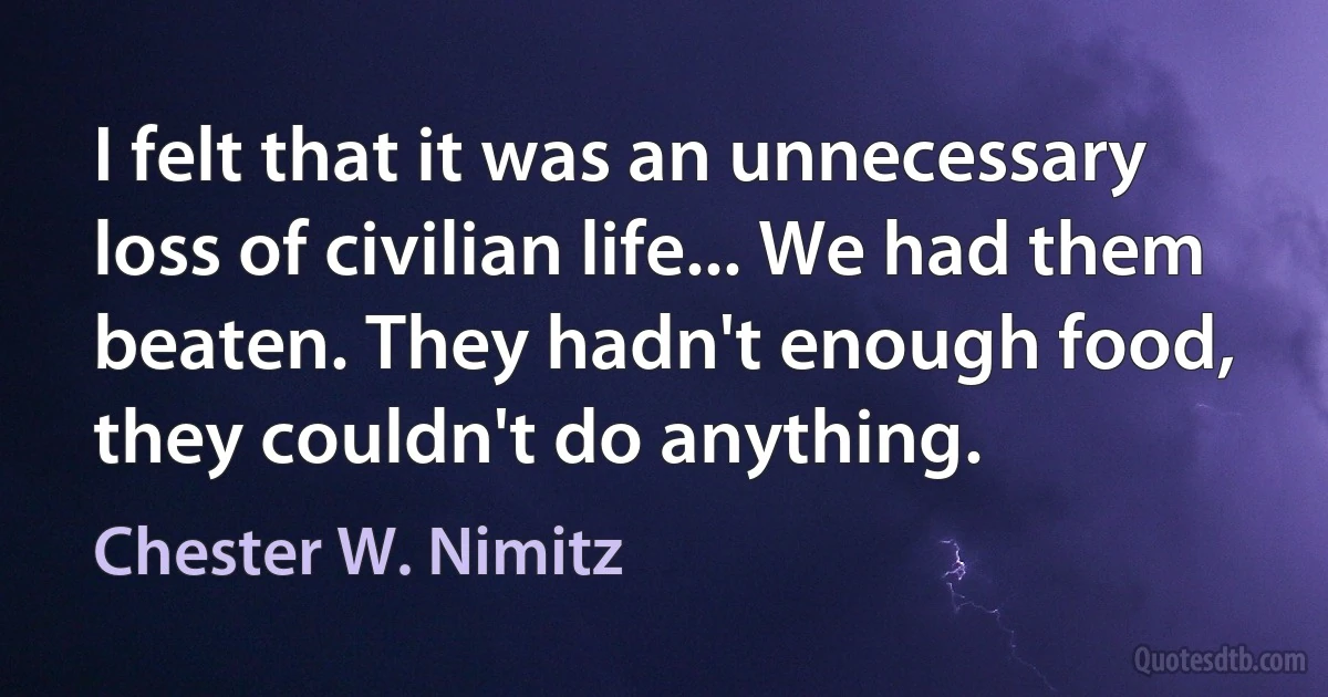 I felt that it was an unnecessary loss of civilian life... We had them beaten. They hadn't enough food, they couldn't do anything. (Chester W. Nimitz)